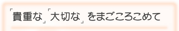 「貴重な」「大切な」をまごころこめて