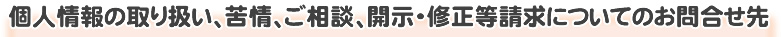 個人情報の取り扱い、苦情、ご相談、開示・修正等請求についてのお問合せ先