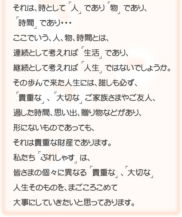 
それは、時として 「人」であり「物」であり、
「時間」であり・・・
ここでいう、人、物、時間とは、
連続として考えれば「生活」であり、
継続として考えれば「人生」ではないでしょうか。
その歩んで来た人生には、誰しも必ず、
「貴重な」、「大切な」ご家族さまやご友人、
過した時間、思い出、贈り物などがあり、
形にないものであっても、
それは貴重な財産であります。
私たち「ぷれしゃす」は、
皆さまの個々に異なる「貴重な」、「大切な」、  
人生そのものを、まごころこめて
大事にしていきたいと思っております。